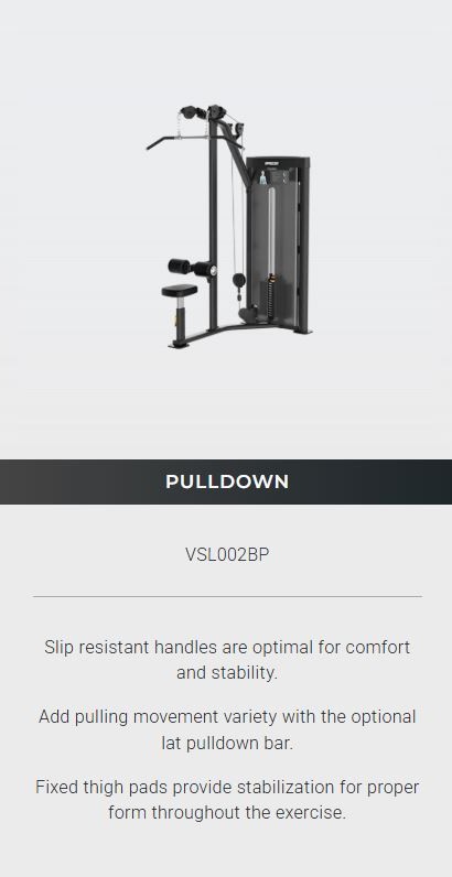 VSL002BP Vitality™ Series Selectorized Pulldown The Precor Vitality™ Series Selectorized Line provides a compact, value-priced conditioning circuit that fits the space and budget requirements for a wide range of facilities, from hospitality to multi-family residential to community centers. New contemporary styling allows you to enhance the Vitality Selectorized strength training experience with pieces from Vitality Benches & Racks and Resolute Strength™ Selectorized. 6 PIECE CURCUIT Includes BICEPS CURL / TRICEPS EXTENSION MULTI-PRESS PULLDOWN / SEATED ROW PULLDOWN LEG CURL / LEG EXTENSION LEG PRESS / CALF EXTENSION Precor Vitality™ Series Selectorized Line (5 Pieces)